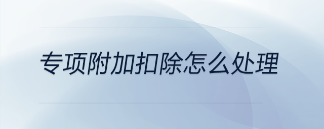 專項附加扣除怎么處理 專項附加扣除怎么處理