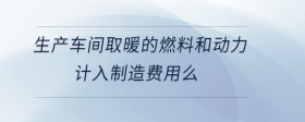 生產(chǎn)車間取暖的燃料和動力計入制造費用么