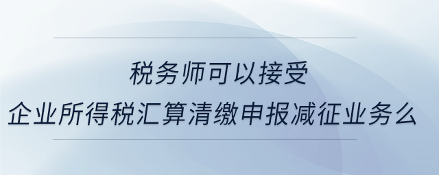稅務師可以接受企業(yè)所得稅匯算清繳申報減征業(yè)務么