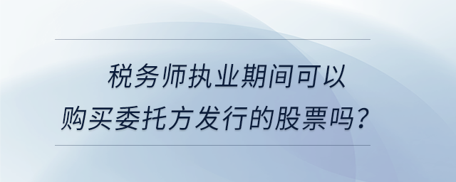 稅務(wù)師執(zhí)業(yè)期間可以購買委托方發(fā)行的股票嗎？