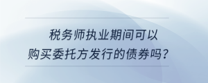 稅務(wù)師執(zhí)業(yè)期間可以購(gòu)買委托方發(fā)行的債券嗎？