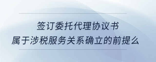 簽訂委托代理協(xié)議書屬于涉稅服務關系確立的前提么