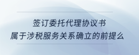 簽訂委托代理協(xié)議書屬于涉稅服務(wù)關(guān)系確立的前提么