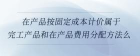 在產(chǎn)品按固定成本計價屬于完工產(chǎn)品和在產(chǎn)品費用分配方法么