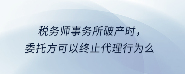 稅務(wù)師事務(wù)所破產(chǎn)時(shí)，委托方可以終止代理行為么