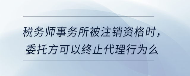 稅務(wù)師事務(wù)所被注銷資格時(shí)，委托方可以終止代理行為么