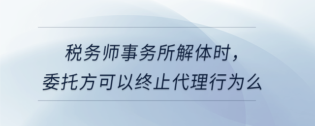 稅務(wù)師事務(wù)所解體時(shí)，委托方可以終止代理行為么