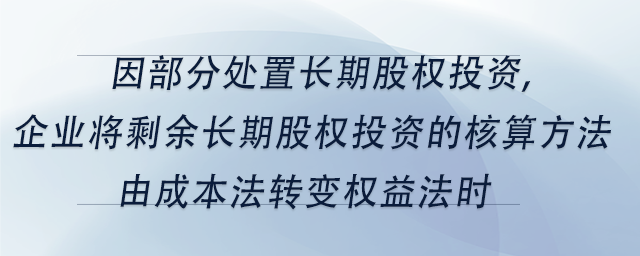 中級會計因部分處置長期股權(quán)投資,企業(yè)將剩余長期股權(quán)投資的核算方法由成本法轉(zhuǎn)變權(quán)益法時