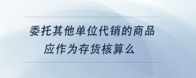 委托其他單位代銷的商品應(yīng)作為存貨核算么