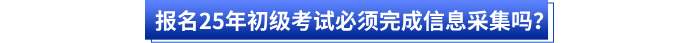報(bào)名25年初級(jí)考試必須完成信息采集嗎？