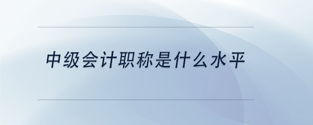 中級會計職稱是什么水平