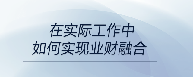 請(qǐng)談?wù)勀銓?duì)“業(yè)財(cái)融合”的理解，以及在實(shí)際工作中如何實(shí)現(xiàn)業(yè)財(cái)融合？