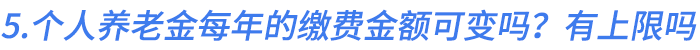 5.個(gè)人養(yǎng)老金每年的繳費(fèi)金額可以變嗎？有上限嗎？