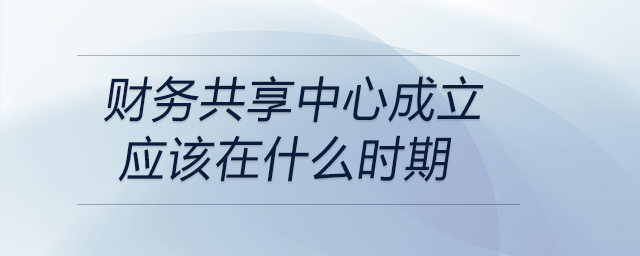 財(cái)務(wù)共享中心成立應(yīng)該在什么時(shí)期