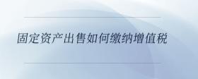 固定資產出售如何繳納增值稅