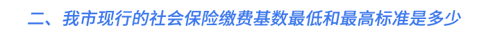二、我市現(xiàn)行的社會保險(xiǎn)繳費(fèi)基數(shù)最低和最高標(biāo)準(zhǔn)是多少