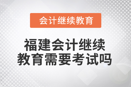 2025年福建省會計繼續(xù)教育需要考試嗎？