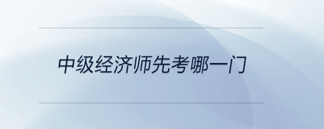 中級(jí)經(jīng)濟(jì)師先考哪一門