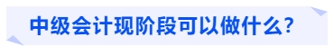 中級會計現(xiàn)階段可以做什么？