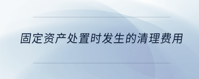 固定資產(chǎn)處置時發(fā)生的清理費(fèi)用