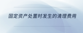 固定資產(chǎn)處置時發(fā)生的清理費用