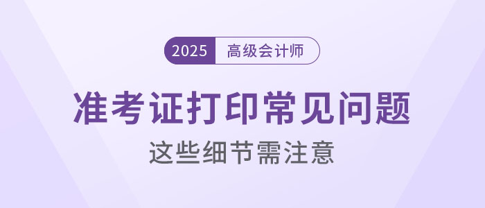 2025年高級(jí)會(huì)計(jì)考試準(zhǔn)考證打印常見(jiàn)問(wèn)題盤(pán)點(diǎn)，這些細(xì)節(jié)要注意！