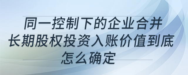同一控制下的企業(yè)合并，長期股權(quán)投資入賬價值到底怎么確定？