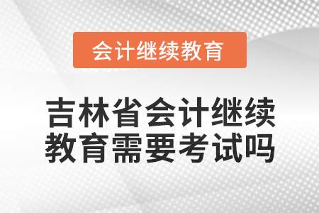 2025年吉林省會計繼續(xù)教育需要考試嗎？