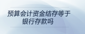 預(yù)算會(huì)計(jì)資金結(jié)存等于銀行存款嗎