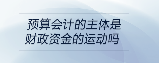預(yù)算會(huì)計(jì)的主體是財(cái)政資金的運(yùn)動(dòng)嗎