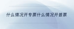 什么情況開(kāi)專票什么情況開(kāi)普票