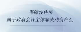 保障性住房屬于政府會(huì)計(jì)主體非流動(dòng)資產(chǎn)么