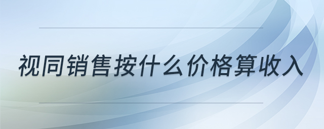 視同銷(xiāo)售按什么價(jià)格算收入