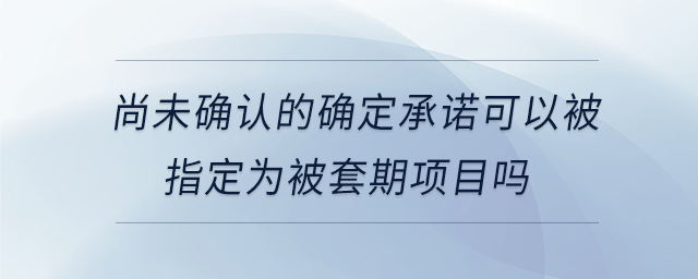 尚未確認(rèn)的確定承諾可以被指定為被套期項目嗎