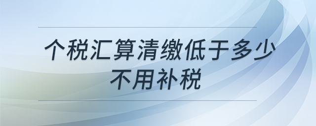 個稅匯算清繳低于多少不用補稅