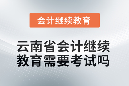 2025年云南省會(huì)計(jì)繼續(xù)教育需要考試嗎？