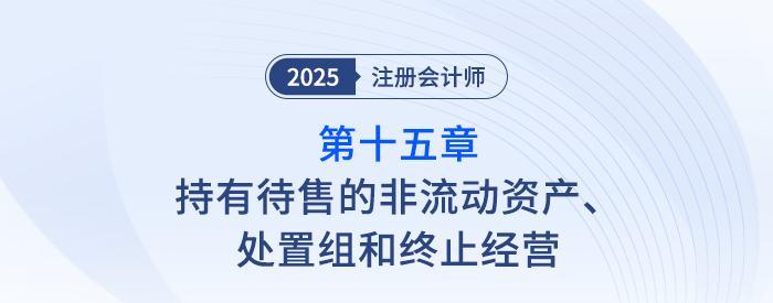 第十五章持有待售的非流動資產(chǎn)、處置組和終止經(jīng)營_25年注會會計思維導(dǎo)圖
