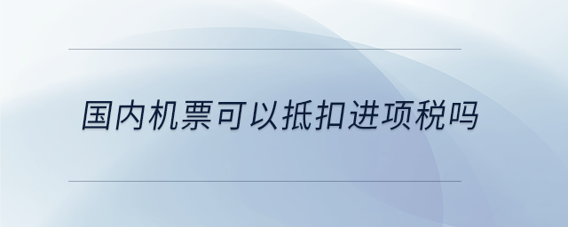 國(guó)內(nèi)機(jī)票可以抵扣進(jìn)項(xiàng)稅嗎