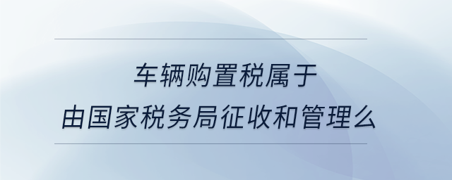 車輛購置稅屬于由國家稅務(wù)局征收和管理么
