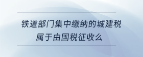 鐵道部門(mén)集中繳納的城建稅屬于由國(guó)稅征收么