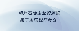 海洋石油企業(yè)資源稅屬于由國(guó)稅征收么