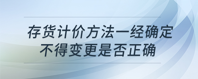 存貨計價方法一經(jīng)確定不得變更是否正確