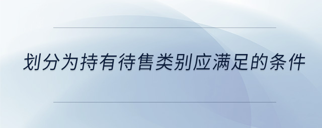 劃分為持有待售類別應(yīng)滿足的條件