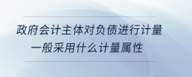 政府會計主體對負債進行計量，一般采用什么計量屬性