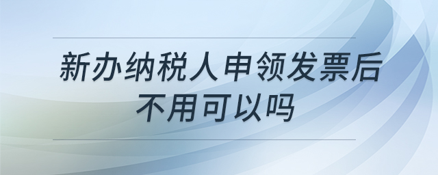 新辦納稅人申領(lǐng)發(fā)票后不用可以嗎