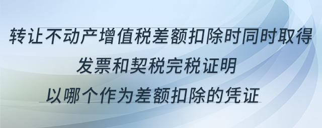 轉(zhuǎn)讓不動(dòng)產(chǎn)增值稅差額扣除時(shí)同時(shí)取得發(fā)票和契稅完稅證明，以哪個(gè)作為差額扣除的憑證