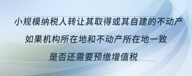 小規(guī)模納稅人轉(zhuǎn)讓其取得或其自建的不動(dòng)產(chǎn)，如果機(jī)構(gòu)所在地和不動(dòng)產(chǎn)所在地一致，是否還需要預(yù)繳增值稅