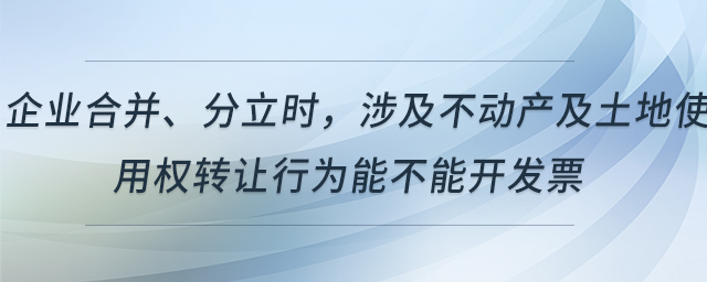 企業(yè)合并、分立時，涉及不動產及土地使用權轉讓行為能不能開發(fā)票