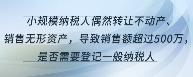 小規(guī)模納稅人偶然轉(zhuǎn)讓不動(dòng)產(chǎn)、銷售無(wú)形資產(chǎn)，導(dǎo)致銷售額超過(guò)500萬(wàn)，是否需要登記一般納稅人