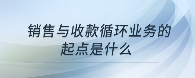 銷(xiāo)售與收款循環(huán)業(yè)務(wù)的起點(diǎn)是什么